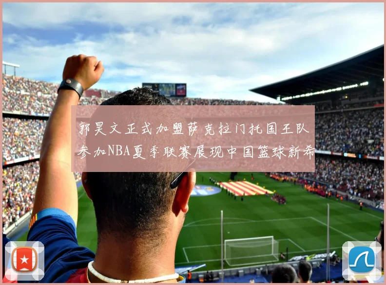 郭昊文正式加盟萨克拉门托国王队参加NBA夏季联赛展现中国篮球新希望