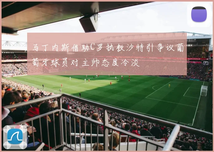 马丁内斯借助C罗执教沙特引争议葡萄牙球员对主帅态度冷淡