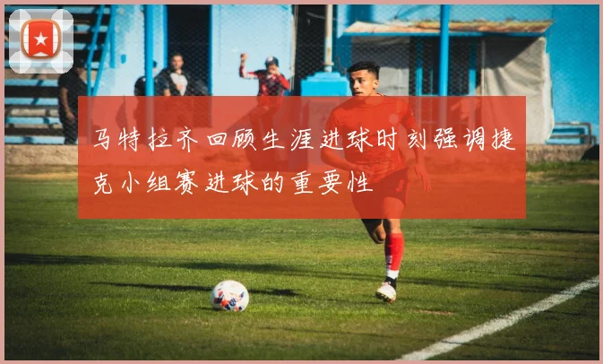 马特拉齐回顾生涯进球时刻强调捷克小组赛进球的重要性