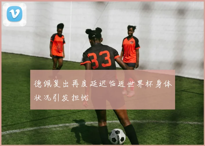 德佩复出再度延迟临近世界杯身体状况引发担忧