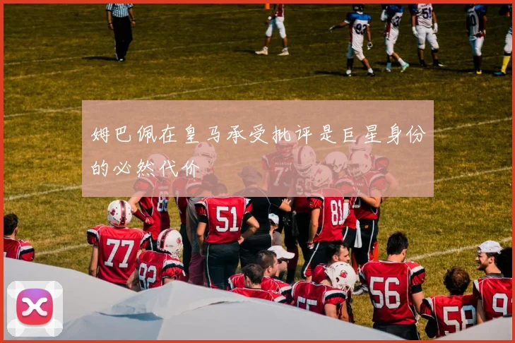 姆巴佩在皇马承受批评是巨星身份的必然代价