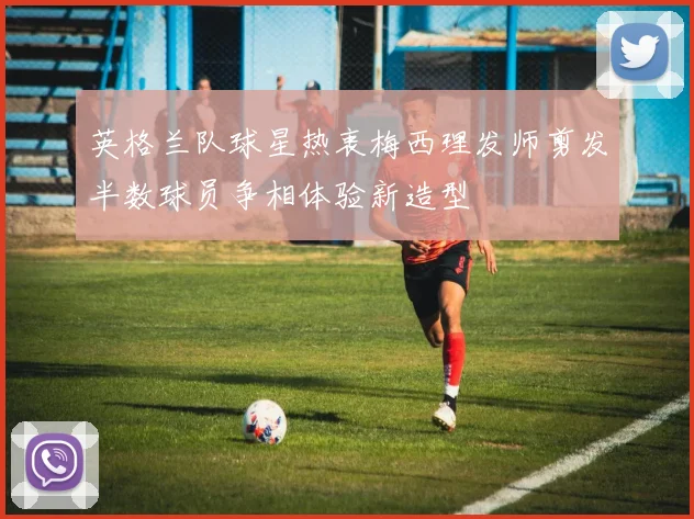 英格兰队球星热衷梅西理发师剪发半数球员争相体验新造型
