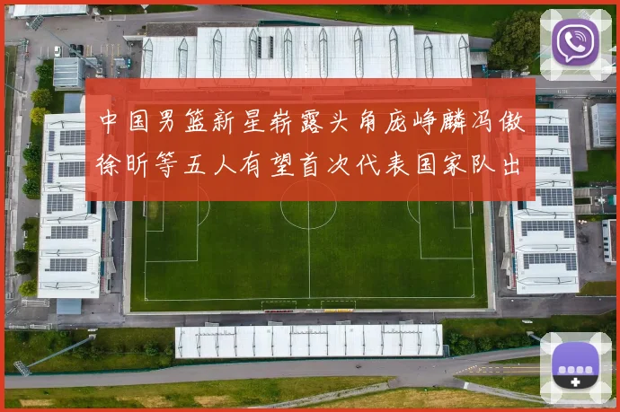 中国男篮新星崭露头角庞峥麟冯傲徐昕等五人有望首次代表国家队出战