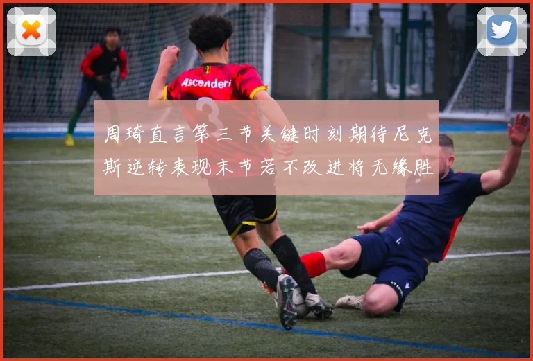 周琦直言第三节关键时刻期待尼克斯逆转表现末节若不改进将无缘胜利