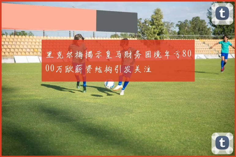 里克尔梅揭示皇马财务困境年亏8000万欧薪资结构引发关注